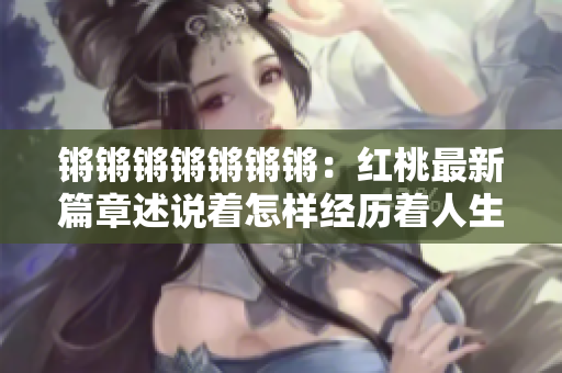 锵锵锵锵锵锵锵：红桃最新篇章述说着怎样经历着人生的往事