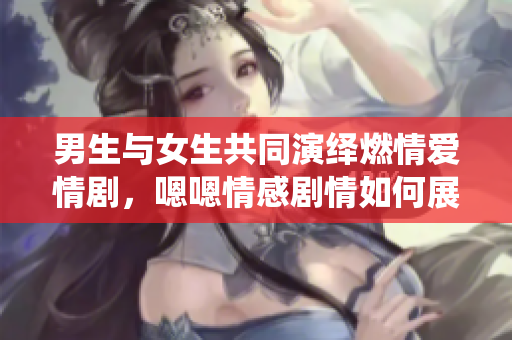 男生与女生共同演绎燃情爱情剧，嗯嗯情感剧情如何展开？