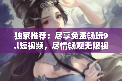 独家推荐：尽享免费畅玩9.l短视频，尽情畅观无限视频刷！