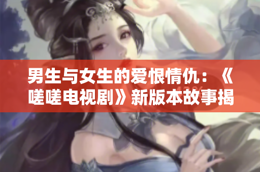 男生与女生的爱恨情仇：《嗟嗟电视剧》新版本故事揭秘