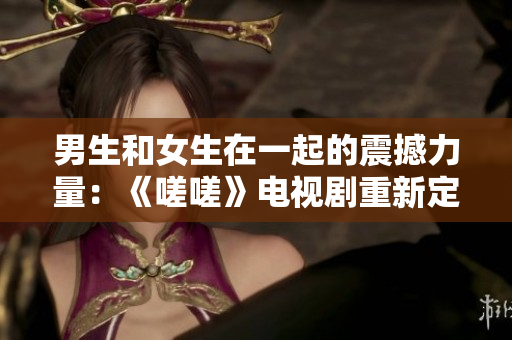 男生和女生在一起的震撼力量：《嗟嗟》电视剧重新定义爱情故事