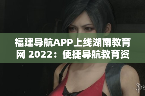福建导航APP上线湖南教育网 2022：便捷导航教育资源，助力学子成长