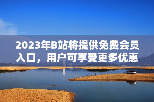 2023年B站将提供免费会员入口，用户可享受更多优惠服务