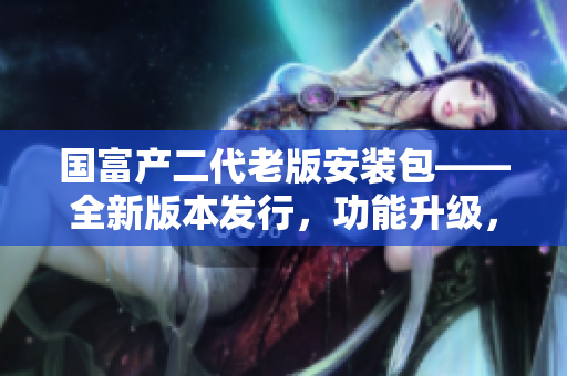 国富产二代老版安装包——全新版本发行，功能升级，安全可靠