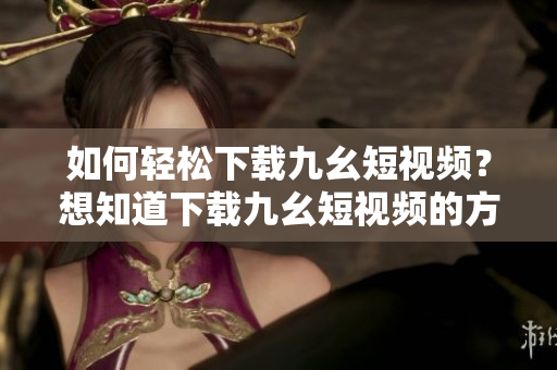 如何轻松下载九幺短视频？想知道下载九幺短视频的方法吗？这里详细讲解！