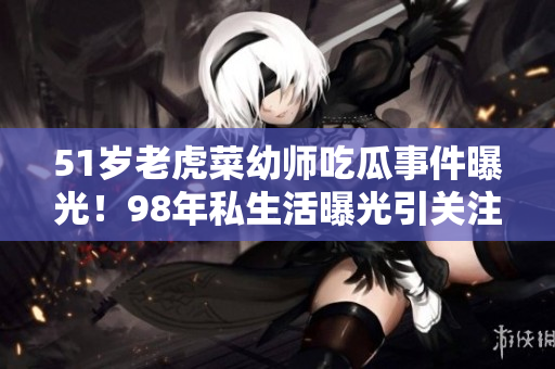 51岁老虎菜幼师吃瓜事件曝光！98年私生活曝光引关注
