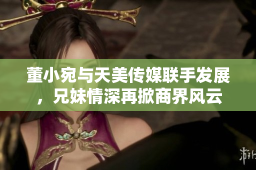 董小宛与天美传媒联手发展，兄妹情深再掀商界风云