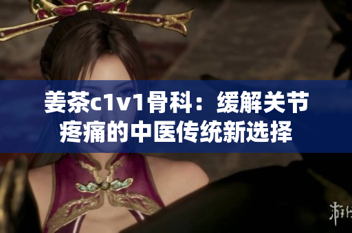 姜茶c1v1骨科：缓解关节疼痛的中医传统新选择