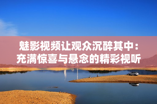 魅影视频让观众沉醉其中：充满惊喜与悬念的精彩视听盛宴
