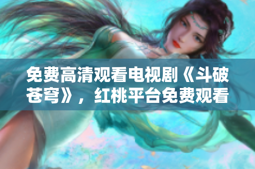 免费高清观看电视剧《斗破苍穹》，红桃平台免费观看电视剧新动态
