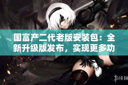 国富产二代老版安装包：全新升级版发布，实现更多功能与优化效能