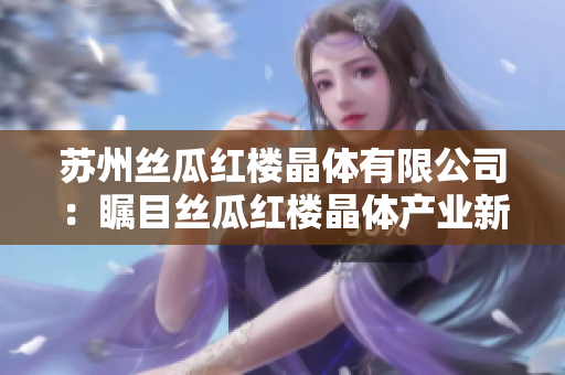苏州丝瓜红楼晶体有限公司：瞩目丝瓜红楼晶体产业新动向，助力产业升级与发展