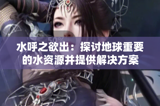 水呼之欲出：探讨地球重要的水资源并提供解决方案