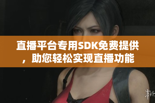 直播平台专用SDK免费提供，助您轻松实现直播功能