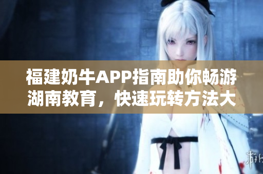 福建奶牛APP指南助你畅游湖南教育，快速玩转方法大揭秘