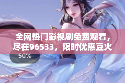 全网热门影视剧免费观看，尽在96533，限时优惠豆火热播涵盖最新最热大片剧集，追剧一网打尽