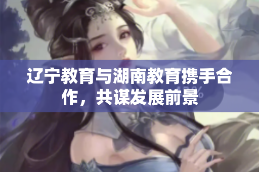 辽宁教育与湖南教育携手合作，共谋发展前景
