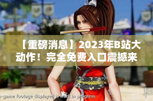 【重磅消息】2023年B站大动作！完全免费入口震撼来袭，全新视频风暴悄然起航