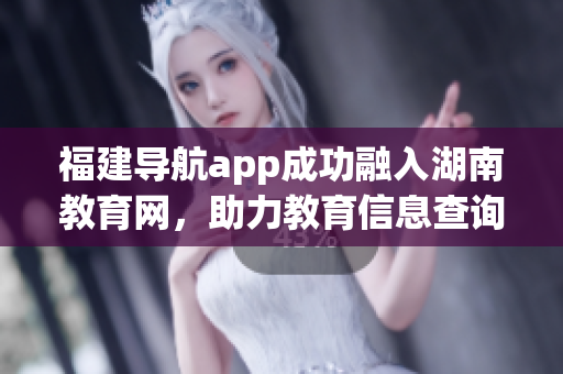 福建导航app成功融入湖南教育网，助力教育信息查询便捷化