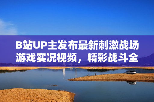 B站UP主发布最新刺激战场游戏实况视频，精彩战斗全程解说，不容错过的游戏娱乐体验