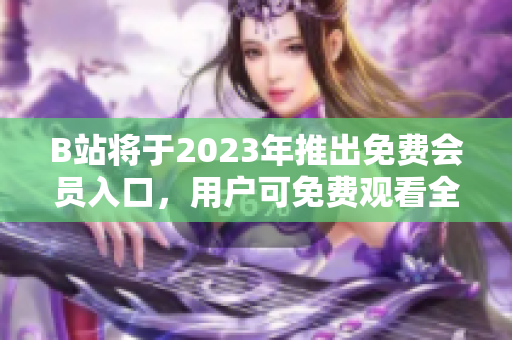B站将于2023年推出免费会员入口，用户可免费观看全站视频