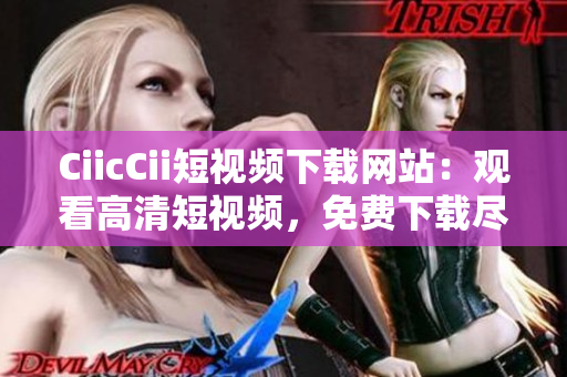 CiicCii短视频下载网站：观看高清短视频，免费下载尽情畅享