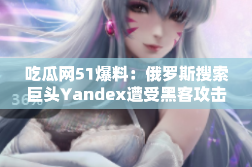 吃瓜网51爆料：俄罗斯搜索巨头Yandex遭受黑客攻击，用户数据或受影响