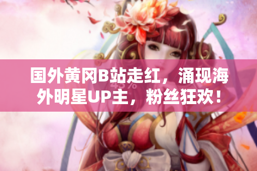 国外黄冈B站走红，涌现海外明星UP主，粉丝狂欢！