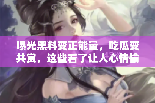 曝光黑料变正能量，吃瓜变共赏，这些看了让人心情愉悦的小事