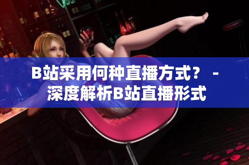 B站采用何种直播方式？ - 深度解析B站直播形式