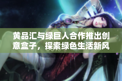 黄品汇与绿巨人合作推出创意盒子，探索绿色生活新风尚