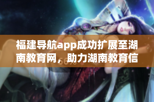 福建导航app成功扩展至湖南教育网，助力湖南教育信息互通