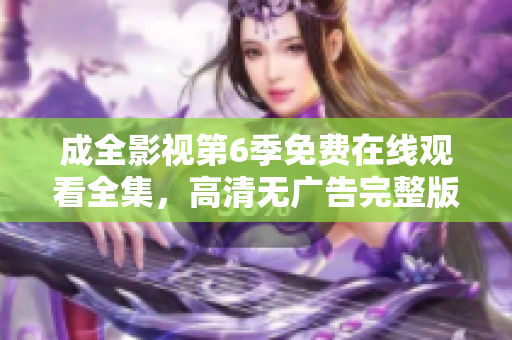 成全影视第6季免费在线观看全集，高清无广告完整版上线！