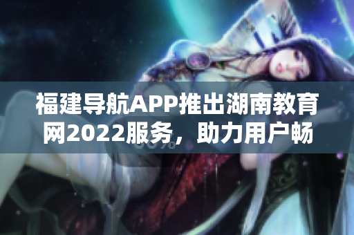 福建导航APP推出湖南教育网2022服务，助力用户畅游网络教育殿堂