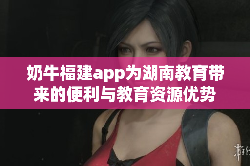 奶牛福建app为湖南教育带来的便利与教育资源优势