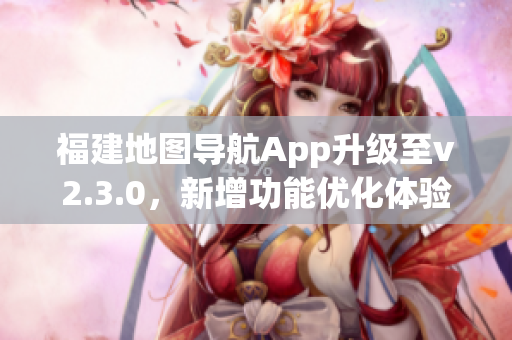 福建地图导航App升级至v2.3.0，新增功能优化体验，用心呵护出行安全