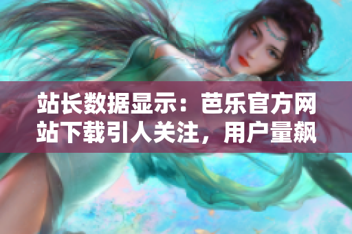 站长数据显示：芭乐官方网站下载引人关注，用户量飙升！