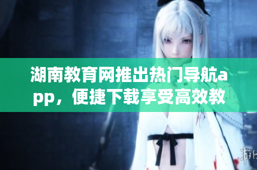 湖南教育网推出热门导航app，便捷下载享受高效教育服务