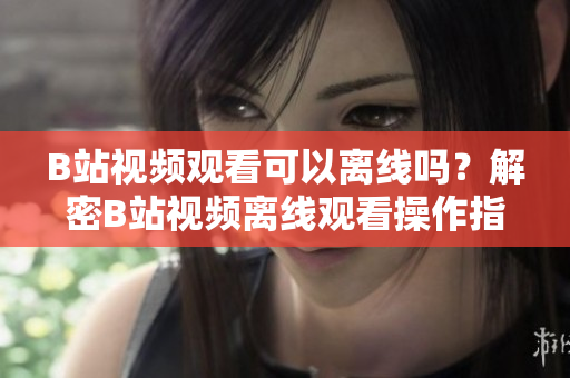 B站视频观看可以离线吗？解密B站视频离线观看操作指南