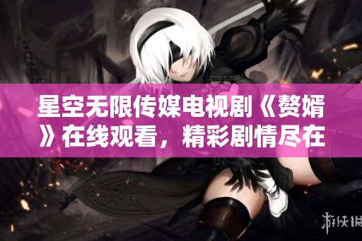 星空无限传媒电视剧《赘婿》在线观看，精彩剧情尽在眼前