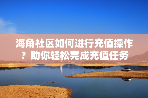 海角社区如何进行充值操作？助你轻松完成充值任务