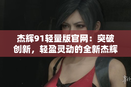 杰辉91轻量版官网：突破创新，轻盈灵动的全新杰辉91体验