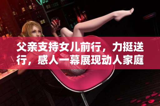 父亲支持女儿前行，力挺送行，感人一幕展现动人家庭之爱