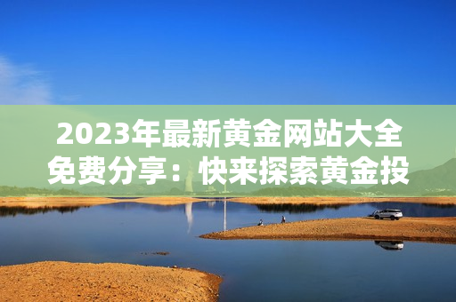 2023年最新黄金网站大全免费分享：快来探索黄金投资宝典！