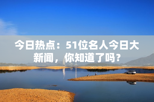 今日热点：51位名人今日大新闻，你知道了吗？