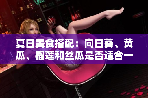 夏日美食搭配：向日葵、黄瓜、榴莲和丝瓜是否适合一起食用？