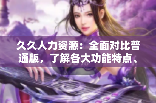 久久人力资源：全面对比普通版，了解各大功能特点、优势和适用场景