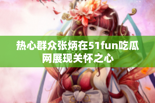热心群众张炳在51fun吃瓜网展现关怀之心
