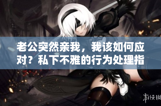 老公突然亲我，我该如何应对？私下不雅的行为处理指南