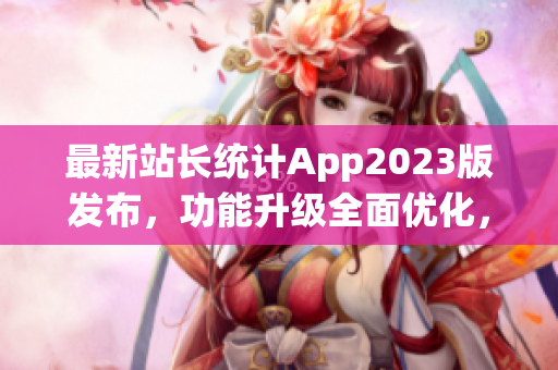 最新站长统计App2023版发布，功能升级全面优化，用户体验提升